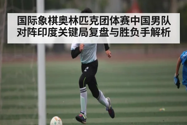 国际象棋奥林匹克团体赛中国男队对阵印度关键局复盘与胜负手解析（KAIYUN APP）