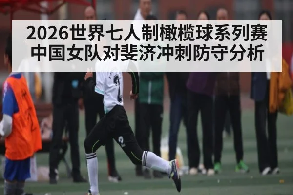 2026世界七人制橄榄球系列赛中国女队对斐济冲刺防守分析（KAIYUN APP）