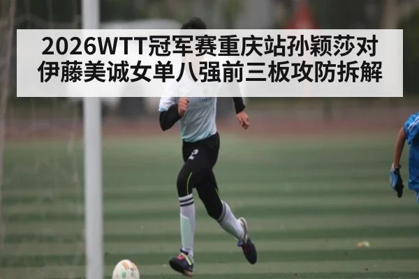 2026WTT冠军赛重庆站孙颖莎对伊藤美诚女单八强前三板攻防拆解（KAIYUN APP）