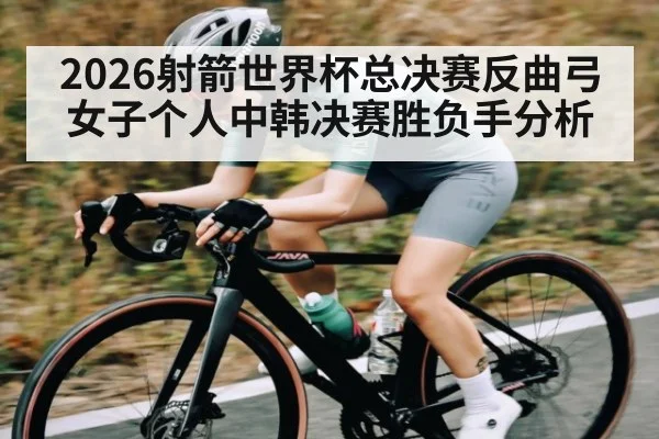 2026射箭世界杯总决赛反曲弓女子个人中韩决赛胜负手分析（KAIYUN APP）