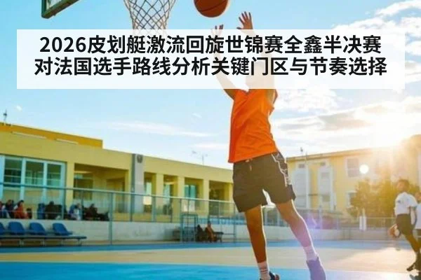 2026皮划艇激流回旋世锦赛全鑫半决赛对法国选手路线分析关键门区与节奏选择