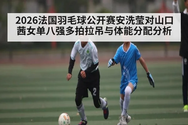 2026法国羽毛球公开赛安洗莹对山口茜女单八强多拍拉吊与体能分配分析(KAIYUN APP)